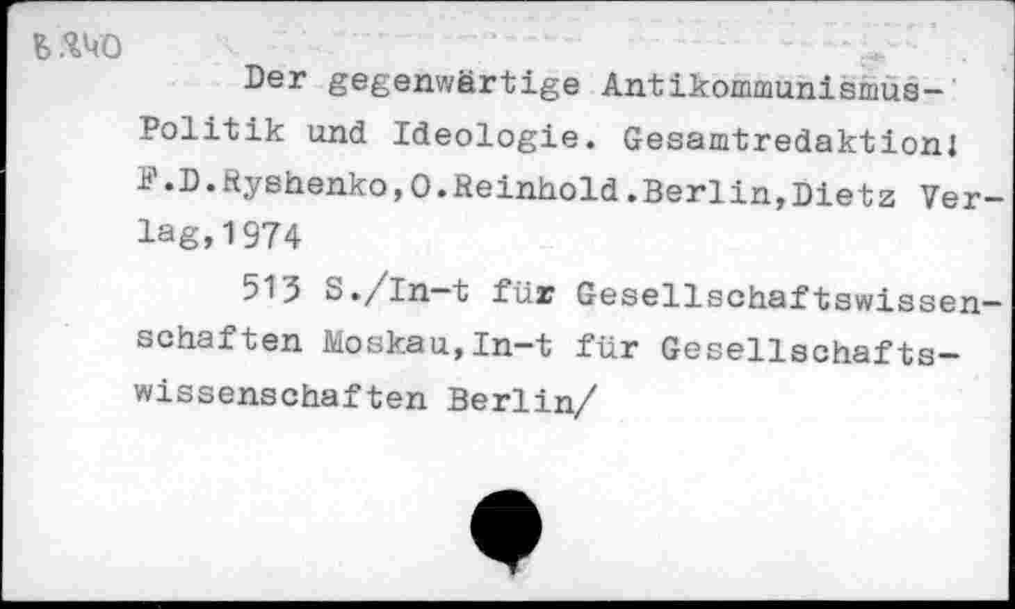 ﻿
Der gegenwärtige Antikommunismus-Politik und Ideologie. Gesamtredaktionl F«D.Ryshenko,0.Reinhold.Berlin,Dietz Verlag, 1974
513 S./In-t für Gesellschaftswissenschaften Moskau,In-t für Gesellschafts-wissenschaften Berlin/